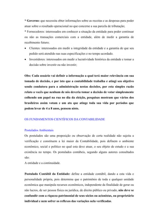 * Governo: que necessita obter informações sobre as receitas e as despesas para poder
atuar sobre o resultado operacional no que concerne a sua parcela de tributação;
* Fornecedores: interessados em conhecer a situação da entidade para poder continuar
ou não as transações comerciais com a entidade, além de medir a garantia de
recebimento futuro;
•

Clientes: interessados em medir a integridade da entidade e a garantia de que seu
pedido será atendido nas suas especificações e no tempo acordado.

•

Investidores: interessados em medir a lucratividade histórica da entidade e tomar a
decisão sobre investir ou não investir;

Obs: Cada usuário vai definir a informação a qual terá maior relevância em sua
tomada de decisão, e por isto que a contabilidade trabalha e atingi seu objetivo
sendo condutora para a administração nestas decisões, por esta simples razão
relato a vocês que nenhum de nós deveria tomar a decisão de votar simplesmente
colhendo um papel na rua no dia da eleição, pesquisas mostram que vários dos
brasileiros assim votam e um ato que atinge toda sua vida por períodos que
podem levar de 4 a 8 anos, pensem nisto.

OS FUNDAMENTOS CIENTÍFICOS DA CONTABILIDADE

Postulados Ambientais
Os postulados são uma proposição ou observação de certa realidade não sujeita a
verificação e constituem a lei maior da Contabilidade, pois definem o ambiente
econômico, social e político no qual esta deve atuar, o seu objeto de estudo e a sua
existência no tempo. Os postulados contábeis, segundo alguns autores consultados
são:
A entidade e a continuidade.

Postulado Contábil da Entidade: define a entidade contábil, dando a esta vida e
personalidade própria, pois determina que o patrimônio de toda e qualquer unidade
econômica que manipula recursos econômicos, independente da finalidade de gerar ou
não lucros, de ser pessoa física ou jurídica, de direito público ou privado, não deve se
confundir com a riqueza patrimonial de seus sócios ou acionistas, ou proprietário
individual e nem sofrer os reflexos das variações nela verificadas.

 