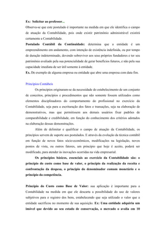 Ex: Solicitar ao professor...
Observa-se que este postulado é importante na medida em que ele identifica o campo
de atuação da Contabilidade, pois onde existir patrimônio administrável existirá
certamente a Contabilidade.
Postulado Contábil da Continuidade: determina que a entidade é um
empreendimento em andamento, com intenção de existência indefinida, ou por tempo
de duração indeterminado, devendo sobreviver aos seus próprios fundadores e ter seu
patrimônio avaliado pela sua potencialidade de gerar benefícios futuros, e não pela sua
capacidade imediata de ser útil somente à entidade.
Ex. De exemplo de alguma empresa ou entidade que abre uma empresa com data fim.

Princípios Contábeis
Os princípios originaram-se da necessidade do estabelecimento de um conjunto
de conceitos, princípios e procedimentos que não somente fossem utilizados como
elementos disciplinadores do comportamento do profissional no exercício da
Contabilidade, seja para a escrituração dos fatos e transações, seja na elaboração de
demonstrativos, mas que permitissem aos demais usuários fixar padrões de
comparabilidade e credibilidade, em função do conhecimento dos critérios adotados
na elaboração dessas demonstrações.
Além de delimitar e qualificar o campo de atuação da Contabilidade, os
princípios servem de suporte aos postulados. E através da evolução da técnica contábil
em função de novos fatos sócio-econômicos, modificações na legislação, novos
pontos de vista, ou outros fatores, um princípio que hoje é aceito, poderá ser
modificado, para atender às inovações ocorridas na vida empresarial.
Os princípios básicos, essenciais ao exercício da Contabilidade são: o
princípio do custo como base de valor, o princípio da realização da receita e
confrontação da despesa, o princípio do denominador comum monetário e o
princípio da competência.

Princípio do Custo como Base de Valor: sua aplicação é importante para a
Contabilidade na medida em que ele descarta a possibilidade do uso de valores
subjetivos para o registro dos bens, estabelecendo que seja utilizado o valor que a
entidade sacrificou no momento de sua aquisição. Ex: Uma entidade adquiriu um
imóvel que devido ao seu estado de conservação, o mercado o avalia em 10

 