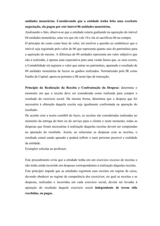 unidades monetárias. Considerando que a entidade tenha feito uma excelente
negociação, ela pagou por este imóvel 06 unidades monetárias.
Analisando o fato, observa-se que a entidade estaria ganhando na aquisição do imóvel
04 unidades monetárias, uma vez que ele vale 10 e ela só sacrificou 06 na compra.
O princípio do custo como base de valor, irá resolver a questão ao estabelecer que o
imóvel seja registrado pelo valor de 06 que representa quanto saiu do patrimônio para
a aquisição do mesmo. A diferença de 04 unidades representa um valor subjetivo que
não é realizado, é apenas uma expectativa para uma venda futura que, se caso ocorra,
a Contabilidade irá registrar o valor que entrar no patrimônio, apurando o resultado de
04 unidades monetárias de lucros ou ganhos realizados. Normatizado pelo IR como
Ganho de Capital, apura-se portanto o IR neste tipo de tranzação;

Princípio da Realização da Receita e Confrontação da Despesa: determina o
momento em que a receita deve ser considerada como realizada para compor o
resultado do exercício social. Da mesma forma, determina que a despesa que foi
necessária à obtenção daquela receita seja igualmente confrontada na apuração do
resultado.
De acordo com a teoria contábil do lucro, as receitas são consideradas realizadas no
momento da entrega do bem ou do serviço para o cliente e neste momento, todas as
despesas que foram necessárias à realização daquelas receitas devem ser computadas
na apuração do resultado. Assim, ao relacionar as despesas com as receitas, o
resultado estará sendo apurado e poderá refletir o mais próximo possível a realidade
da entidade.
Exemplos solicitar ao professor.

Este procedimento evita que a entidade tenha em um exercício excesso de receitas e
não tenha ainda incorrido em despesas correspondentes à realização daquelas receitas.
Este princípio impede que as entidades registrem suas receitas em regime de caixa,
devendo obedecer ao regime de competência dos exercícios, no qual as receitas e as
despesas, realizadas e incorridas em cada exercício social, devem ser levadas à
apuração do resultado daquele exercício social independente de terem sido
recebidas, ou pagas.

 