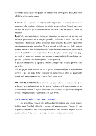 vinculados ao solo e que não podem ser retirados sem destruição ou danos, tais como:
edifícios, árvores, entre outros.

* Direito: ato da pessoa ou empresa ceder algum bem ou serviço em troca do
pagamento não imediato, originando um direito correspondente. Portanto representa
os bens da empresa que estão em mãos de terceiros, como as contas a receber de
terceiros.
PASSIVO: representa todas as obrigações financeiras que uma empresa tem para com
terceiros, provenientes de transações passadas, realizadas a prazo, com data de
vencimento e beneficiário certo e conhecido. Todas as contas do passivo representam
os valores negativos do patrimônio. Neste grupo está incluído por força de lei o capital
próprio, apesar de não ser uma obrigação do patrimônio com terceiros e sim com os
socios da entidade ou seus proprietários. A classificação do capital próprio no grupo
do passivo é uma mera questão para atender à necessidade da Contabilidade para
garantir a igualdade entre os dois grupos (ativo e passivo).
O passivo abrange então o capital de terceiros (obrigações) e o capital próprio e suas
variações.
*** Obrigações: constituem-se em ato da pessoa ou empresa dispor de algum bem ou
serviço e que em troca destes originam um compromisso futuro de pagamento,
representado por um documento, como as duplicatas a pagar.

*** PATRIMÔNIO LÍQUIDO: é a diferença entre os valores positivos do ativo (bens
e direitos) e os valores negativos do passivo (obrigações) de uma entidade em um
determinado momento. É a parte do balanço que representa o capital investido pelos
sócios e está graficamente localizado no seu lado direito.

ABORDAGEM CONCEITUAL DO PATRIMÔNIO
É o conjunto de bens, direitos e obrigações vinculados a uma pessoa física ou
jurídica, com finalidade definida e mensurável economicamente. Tem-se do lado
esquerdo o conjunto de bens e direitos pertencentes a uma pessoa ou empresa, e o lado
direito inclui as obrigações a serem pagas por essa pessoa ou essa empresa.

 