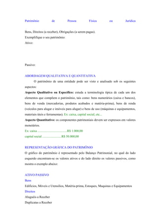 Patrimônio

de

Pessoa

Física

ou

Jurídica

Bens, Direitos (a receber), Obrigações (a serem pagas).
Exemplifique o seu patrimônio:
Ativo:

Passivo:

ABORDAGEM QUALITATIVA E QUANTITATIVA
O patrimônio de uma entidade pode ser visto e analisado sob os seguintes
aspectos:
Aspecto Qualitativo ou Específico: estuda a terminologia típica de cada um dos
elementos que compõem o patrimônio, tais como: bens numerários (caixa e bancos),
bens de venda (mercadorias, produtos acabados e matéria-prima), bens de renda
(veículos para alugar e imóveis para alugar) e bens de uso (máquinas e equipamentos,
materiais úteis e ferramentas). Ex: caixa, capital social, etc...
Aspecto Quantitativo: os componentes patrimoniais devem ser expressos em valores
monetários.
Ex: caixa .....................................R$ 1.000,00
capital social ........................R$ 50.000,00

REPRESENTAÇÃO GRÁFICA DO PATRIMÔNIO
O gráfico do patrimônio é representado pelo Balanço Patrimonial, no qual do lado
esquerdo encontram-se os valores ativos e do lado direito os valores passivos, como
mostra o exemplo abaixo:

ATIVO PASSIVO
Bens
Edificios, Móveis e Utensilios, Matéria-prima, Estoques, Maquinas e Equipamentos
Direitos
Aluguéis a Receber
Duplicatas a Receber

 