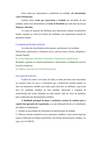 Estas contas por representarem o patrimônio da entidade, são denominadas
contas Patrimoniais.
Existem outras contas que representam o resultado das atividades de uma
entidade, sendo assim denominadas as Contas de Resultado que nada mais são do que
Despesas e Receitas.
As contas de despesas são debitadas, pois representam redução do patrimônio
líquido, enquanto as contas de receitas são creditadas, pois representam aumento do
patrimônio líquido.

CLASSIFICAÇÃO DAS CONTAS
As contas são classificadas em dois grupos: patrimoniais e de resultado.
Patrimoniais: representam os elementos ativos e passivos (bens, direitos, obrigações e
situação líquida).
Ex: Caixa, Duplicatas a Receber, Fornecedores, Empréstimos, Capital Social.
Resultado: registram as variações patrimoniais e demonstram o resultado do exercício
(receitas e despesas).
Ex: Salários, Juros Passivos, Receitas Financeiras.

O PLANO DE CONTAS
O plano de contas é um elenco de todas as contas previstas como necessárias
aos registros (uma vez que é o instrumento que o profissional consulta quando vai
fazer um lançamento contábil, pois indica qual conta deve ser debitada e qual conta
deve ser creditada) contábeis de uma entidade, oferecendo a vantagem de
uniformização das contas utilizadas em cada registro, além de servir de parâmetro
para a elaboração das demonstrações contábeis.
A finalidade principal do plano é estabelecer normas de conduta para o
registro das operações da organização, e na sua elaboração devem ser considerados
três objetivos fundamentais:
1 - Atender às necessidades de informações da administração da entidade;
2 - Observar formato compatível com os princípios contábeis e com a norma legal que
regula a elaboração do balanço patrimonial e das demais demonstrações contábeis, ou
seja, a Lei nº 6.404/76;

 