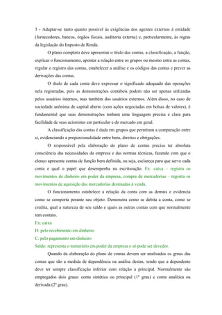 3 - Adaptar-se tanto quanto possível às exigências dos agentes externos à entidade
(fornecedores, bancos, órgãos fiscais, auditoria externa) e, particularmente, às regras
da legislação do Imposto de Renda.
O plano completo deve apresentar o título das contas, a classificação, a função,
explicar o funcionamento, apontar a relação entre os grupos ou mesmo entre as contas,
regular o registro das contas, estabelecer a análise e os códigos das contas e prever as
derivações das contas.
O título de cada conta deve expressar o significado adequado das operações
nela registradas, pois as demonstrações contábeis podem não ser apenas utilizadas
pelos usuários internos, mas também dos usuários externos. Além disso, no caso de
sociedade anônima de capital aberto (com ações negociadas em bolsas de valores), é
fundamental que suas demonstrações tenham uma linguagem precisa e clara para
facilidade de seus acionistas em particular e do mercado em geral.
A classificação das contas é dada em grupos que permitam a comparação entre
si, evidenciando a proporcionalidade entre bens, direitos e obrigações.
O responsável pela elaboração do plano de contas precisa ter absoluta
consciência das necessidades da empresa e das normas técnicas, fazendo com que o
elenco apresente contas de função bem definida, ou seja, esclareça para que serve cada
conta e qual o papel que desempenha na escrituração. Ex: caixa – registra os
movimentos de dinheiro em poder da empresa, compra de mercadorias – registra os
movimentos de aquisição das mercadorias destinadas à venda.
O funcionamento estabelece a relação da conta com as demais e evidencia
como se comporta perante seu objeto. Demonstra como se debita a conta, como se
credita, qual a natureza de seu saldo e quais as outras contas com que normalmente
tem contato.
Ex: caixa
D: pelo recebimento em dinheiro
C: pelo pagamento em dinheiro
Saldo: representa o numerário em poder da empresa e só pode ser devedor.
Quando da elaboração do plano de contas devem ser analisados os graus das
contas que são a medida de dependência na análise destas, sendo que a dependente
deve ter sempre classificação inferior com relação a principal. Normalmente são
empregados dois graus: conta sintética ou principal (1º grau) e conta analítica ou
derivada (2º grau).

 