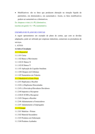 •

Modificativos: são os fatos que produzem alteração na situação líquida do
patrimônio, ora diminuindo-o, ora aumentado-o. Assim, os fatos modificativos
podem ser aumentativos e diminutivos.

Ex: despesa a vista (-A -PL) diminutivo;
receitas em geral (+A + PL) aumentativo.

EXEMPLO DE PLANO DE CONTAS
A seguir apresentamos um exemplo de plano de contas, que com as devidas
adaptações, pode ser utilizado por empresas industriais, comerciais ou prestadoras de
serviços.
1. ATIVO
1.1Ativo Circulante
1.1.1 Disponível
1.1.1.01 Caixa
1.1.1.02 Banco c/Movimento
1.1.1.02.01 Banco X
1.1.1.02.02 Banco Y
1.1.1.03 Aplicação de Liquidez Imediata
1.1.1.04 Cheques em Cobrança
1.1.1.05 Numerários em Trânsito
1.1.2 Realizável a Curto Prazo
1.1.2.01 Duplicatas a Receber
1.1.2.02 (-) Duplicatas Descontadas
1.1.2.03 (-) Provisão p/Devedores Duvidosos
1.1.2.04 Impostos a Recuperar
1.1.2.04.01 ICMS a Recuperar
1.1.2.05 Cheques a Receber
1.1.2.06 Adiantamento a Fornecedores
1.1.2.07 Adiantamento a Empregados
1.1.3 Estoque
1.1.3.01 Matérias - Primas
1.1.3.02 Material Secundário
1.1.3.03 Produtos em Elaboração
1.1.3.04 Produtos Acabados

 