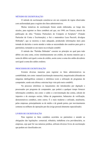 MÉTODO DE ESCRITURAÇÃO
O método de escrituração constitui-se em um conjunto de regras observadas
com uniformidade para o registro dos fatos administrativos.
Muitas tentativas de escrituração foram sendo elaboradas, ao longo dos
séculos, para registrar os fatos contábeis até que, em 1949, em Veneza, através da
publicação da obra “Tratatus Particularis de Computis et Scripturis” (Tratado
Particular de Conta e Escrituração), o frei e matemático Luca Paccioli, divulgou
Dobradas”, que se mostrou o mais adequado, produzindo informações úteis para
tomada de decisões e assim atender a todas as necessidades dos usuários para gerir o
patrimônio, tornando-se um marco na evolução contábil.
O método das “Partidas Dobradas” consiste no princípio no qual para todo
débito em uma conta, existe simultaneamente um crédito, da mesma maneira que a
soma do débito será igual a soma do crédito, assim como a soma dos saldos devedores
será igual a soma dos saldos credores.

PROCESSOS DE ESCRITURAÇÃO
Existem diversas maneiras para registrar os fatos administrativos na
contabilidade, tais como: manual (escrituração manuscrita), maquinizada (efetuada em
máquinas datilográficas comuns) e eletrônica (com a utilização de programas de
computador, sendo esta ultima a máxima hoje visto pelo meio contábil).
No processo eletrônico os lançamentos são introduzidos por digitação e
processados por programa de computador, que poderá a qualquer tempo fornecer
informações contábeis, tais como: o saldo e a movimentação das contas, cálculo de
impostos e de encargos sociais, folhas de pagamentos, balancetes de verificação,
demonstrativos contábeis, entre outros. É o mais moderno e utilizado, atualmente,
pelas empresas, principalmente as de médio e de grande portes, por movimentarem
centenas ou milhares de operações por dia (exige pessoal altamente especializado).

LIVROS DE ESCRITURAÇÃO
Para registrar os fatos contábeis ocorridos no patrimônio e atender as
obrigações das legislações: comercial, tributária, trabalhista e/ou previdenciária, as
empresas, seja qual for sua natureza jurídica, utilizam diversos livros de escrituração
que podem ser classificados em:

 