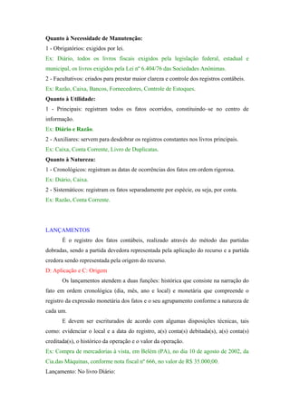 Quanto à Necessidade de Manutenção:
1 - Obrigatórios: exigidos por lei.
Ex: Diário, todos os livros fiscais exigidos pela legislação federal, estadual e
municipal, os livros exigidos pela Lei nº 6.404/76 das Sociedades Anônimas.
2 - Facultativos: criados para prestar maior clareza e controle dos registros contábeis.
Ex: Razão, Caixa, Bancos, Fornecedores, Controle de Estoques.
Quanto à Utilidade:
1 - Principais: registram todos os fatos ocorridos, constituindo–se no centro de
informação.
Ex: Diário e Razão.
2 - Auxiliares: servem para desdobrar os registros constantes nos livros principais.
Ex: Caixa, Conta Corrente, Livro de Duplicatas.
Quanto à Natureza:
1 - Cronológicos: registram as datas de ocorrências dos fatos em ordem rigorosa.
Ex: Diário, Caixa.
2 - Sistemáticos: registram os fatos separadamente por espécie, ou seja, por conta.
Ex: Razão, Conta Corrente.

LANÇAMENTOS
É o registro dos fatos contábeis, realizado através do método das partidas
dobradas, sendo a partida devedora representada pela aplicação do recurso e a partida
credora sendo representada pela origem do recurso.
D: Aplicação e C: Origem
Os lançamentos atendem a duas funções: histórica que consiste na narração do
fato em ordem cronológica (dia, mês, ano e local) e monetária que compreende o
registro da expressão monetária dos fatos e o seu agrupamento conforme a natureza de
cada um.
E devem ser escriturados de acordo com algumas disposições técnicas, tais
como: evidenciar o local e a data do registro, a(s) conta(s) debitada(s), a(s) conta(s)
creditada(s), o histórico da operação e o valor da operação.
Ex: Compra de mercadorias à vista, em Belém (PA), no dia 10 de agosto de 2002, da
Cia.das Máquinas, conforme nota fiscal nº 666, no valor de R$ 35.000,00.
Lançamento: No livro Diário:

 