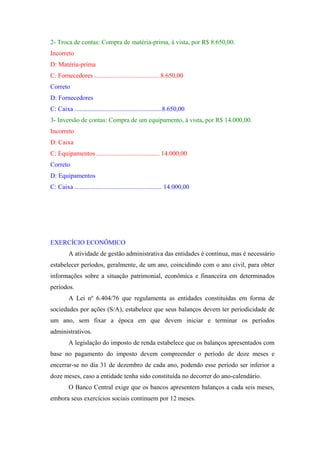 2- Troca de contas: Compra de matéria-prima, à vista, por R$ 8.650,00.
Incorreto
D: Matéria-prima
C: Fornecedores ........................................ 8.650,00
Correto
D: Fornecedores
C: Caixa ......................................................8.650,00
3- Inversão de contas: Compra de um equipamento, à vista, por R$ 14.000,00.
Incorreto
D: Caixa
C: Equipamentos ....................................... 14.000,00
Correto
D: Equipamentos
C: Caixa ...................................................... 14.000,00

EXERCÍCIO ECONÔMICO
A atividade de gestão administrativa das entidades é contínua, mas é necessário
estabelecer períodos, geralmente, de um ano, coincidindo com o ano civil, para obter
informações sobre a situação patrimonial, econômica e financeira em determinados
períodos.
A Lei nº 6.404/76 que regulamenta as entidades constituídas em forma de
sociedades por ações (S/A), estabelece que seus balanços devem ter periodicidade de
um ano, sem fixar a época em que devem iniciar e terminar os períodos
administrativos.
A legislação do imposto de renda estabelece que os balanços apresentados com
base no pagamento do imposto devem compreender o período de doze meses e
encerrar-se no dia 31 de dezembro de cada ano, podendo esse período ser inferior a
doze meses, caso a entidade tenha sido constituída no decorrer do ano-calendário.
O Banco Central exige que os bancos apresentem balanços a cada seis meses,
embora seus exercícios sociais continuem por 12 meses.

 