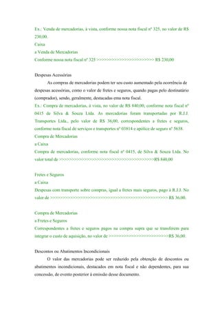 Ex.: Venda de mercadorias, à vista, conforme nossa nota fiscal nº 325, no valor de R$
230,00.
Caixa
a Venda de Mercadorias
Conforme nossa nota fiscal nº 325 >>>>>>>>>>>>>>>>>>>>>>> R$ 230,00

Despesas Acessórias
As compras de mercadorias podem ter seu custo aumentado pela ocorrência de
despesas acessórias, como o valor de fretes e seguros, quando pagas pelo destinatário
(comprador), sendo, geralmente, destacadas ema nota fiscal.
Ex.: Compra de mercadorias, à vista, no valor de R$ 840,00, conforme nota fiscal nº
0415 de Silva & Souza Ltda. As mercadorias foram transportadas por R.J.J.
Transportes Ltda., pelo valor de R$ 36,00, correspondentes a fretes e seguros,
conforme nota fiscal de serviços e transportes nº 03814 e apólice de seguro nº 5638.
Compra de Mercadorias
a Caixa
Compra de mercadorias, conforme nota fiscal nº 0415, de Silva & Souza Ltda. No
valor total de >>>>>>>>>>>>>>>>>>>>>>>>>>>>>>>>>>>>>>R$ 840,00

Fretes e Seguros
a Caixa
Despesas com transporte sobre compras, igual a fretes mais seguros, pago à R.J.J. No
valor de >>>>>>>>>>>>>>>>>>>>>>>>>>>>>>>>>>>>>>>>>>>>>>> R$ 36,00.

Compra de Mercadorias
a Fretes e Seguros
Correspondentes a fretes e seguros pagos na compra supra que se transferem para
integrar o custo de aquisição, no valor de >>>>>>>>>>>>>>>>>>>>>>>>R$ 36,00.

Descontos ou Abatimentos Incondicionais
O valor das mercadorias pode ser reduzido pela obtenção de descontos ou
abatimentos incondicionais, destacados em nota fiscal e não dependentes, para sua
concessão, de evento posterior à emissão desse documento.

 