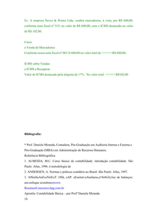 Ex. A empresa Neves & Pontes Ltda, vendeu mercadorias, à vista, por R$ 600,00,
conforme nota fiscal nº 515, no valor de R$ 600,00, com o ICMS destacado no valor
de R$ 102,00.

Caixa
a Venda de Mercadorias
Conforme nossa nota fiscal nº 00118 600,00 no valor total de >>>>>>R$ 600,00;

ICMS sobre Vendas
a ICMS a Recuperar
Valor do ICMS destacado pela alíquota de 17%. No valor total >>>>>>R$102,00

Bibliografia:

* Prof. Daniela Miranda, Contadora, Pós-Graduação em Auditoria Interna e Externa e
Pós-Graduação (MBA) em Administração de Recursos Humanos.
Referência Bibliográfica
1. ALMEIDA, M.C. Curso básico de contabilidade: introdução contabilidade. São
Paulo: Atlas, 1996. à metodologia da
2. ANDERSEN, A. Normas e práticas contábeis no Brasil. São Paulo: Atlas, 1997.
3. AfSinSaAnFceNirEoT. OSã, oAP. aEuslotr:uAtutlaras,e19a9n3á.lise de balanços:
um enfoque econômicowww.
ResumosConcursos.hpg.com.br
Apostila: Contabilidade Básica – por Profª Daniela Miranda
16

 