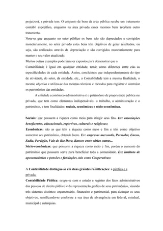 prejuizos), a privada tem. O conjunto de bens da área pública recebe um tratamento
contábil específico, enquanto na área privada esses mesmos bens recebem outro
tratamento.
Note-se que enquanto no setor público os bens não são depreciados e corrigidos
monetariamente, no setor privado estes bens têm objetivos de gerar resultados, ou
seja, são realizados através da depreciação e são corrigidos monetariamente para
manter o seu valor atualizado.
Muitos outros exemplos poderiam ser expostos para demonstrar que a
Contabilidade é igual em qualquer entidade, tendo como diferença entre elas as
especificidades de cada entidade. Assim, concluímos que independentemente do tipo
de atividade, do setor, da entidade, etc., a Contabilidade tem a mesma finalidade, o
mesmo objetivo e utiliza-se das mesmas técnicas e métodos para registrar e controlar
os patrimônios das entidades.
A entidade econômico-administrativa é o patrimônio de propriedade pública ou
privada, que tem como elementos indispensáveis: o trabalho, a administração e o
patrimônio, e tem finalidades: sociais, econômicas e sócio-econômicas.

Sociais: que possuem a riqueza como meio para atingir seus fins. Ex: associações
beneficentes, educacionais, esportivas, culturais e religiosas;
Econômicas: são as que têm a riqueza como meio e fim e têm como objetivo
aumentar seu patrimônio, obtendo lucro. Ex: empresas mercantis, Parmalat, Enron,
Sadia, Perdigão, Vale do Rio Doce, Bancos entre várias outras...
Sócio-econômicas: que possuem a riqueza como meio e fim, porém o aumento do
patrimônio que possuem serve para beneficiar toda a comunidade. Ex: instituto de
aposentadorias e pensões e fundações, tais como Cooperativas;

A Contabilidade distingue-se em duas grandes ramificações: a pública e a
privada.
Contabilidade Pública: ocupa-se com o estudo e registro dos fatos administrativos
das pessoas de direito público e da representação gráfica de seus patrimônios, visando
três sistemas distintos: orçamentário, financeiro e patrimonial, para alcançar os seus
objetivos, ramificando-se conforme a sua área de abrangência em federal, estadual,
municipal e autarquias.

 
