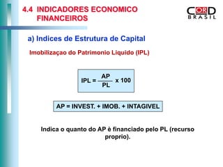 4.4 INDICADORES ECONOMICO
    FINANCEIROS

 a) Indices de Estrutura de Capital
 Imobilizaçao do Patrimonio Liquido (IPL)


                          AP
                  IPL =      x 100
                          PL


         AP = INVEST. + IMOB. + INTAGIVEL


    Indica o quanto do AP è financiado pelo PL (recurso
                         proprio).
 