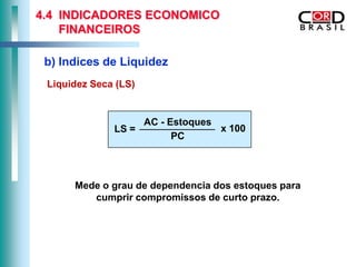 4.4 INDICADORES ECONOMICO
    FINANCEIROS

 b) Indices de Liquidez
 Liquidez Seca (LS)


                      AC - Estoques
              LS =                  x 100
                            PC



      Mede o grau de dependencia dos estoques para
         cumprir compromissos de curto prazo.
 