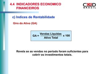 4.4 INDICADORES ECONOMICO
    FINANCEIROS

 c) Indices de Rentabilidade
 Giro do Ativo (GA)


                      Vendas Liquidas
               GA =                   x 100
                         Ativo Total



   Revela se as vendas no periodo foram suficientes para
               cobrir os investimentos totais.
 