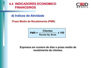 4.4 INDICADORES ECONOMICO
    FINANCEIROS

 d) Indices de Atividade
 Prazo Medio de Recebimento (PMR)


                         Clientes
              PMR =                       x 100
                      Receita Op. Bruta




      Expressa em numero de dias o prazo medio de
                recebimento de clientes.
 