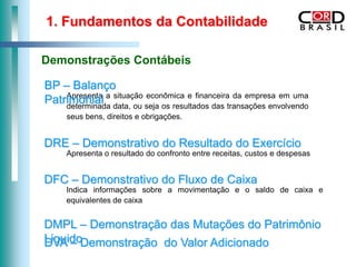 1. Fundamentos da Contabilidade

Demonstrações Contábeis

BP – Balanço
Patrimonial a data, ou seja os resultados das transações envolvendo
    Apresenta situação econômica e financeira da empresa em uma
    determinada
     seus bens, direitos e obrigações.


DRE – Demonstrativo do Resultado do Exercício
     Apresenta o resultado do confronto entre receitas, custos e despesas


DFC – Demonstrativo do Fluxo de Caixa
     Indica informações sobre a movimentação e o saldo de caixa e
     equivalentes de caixa


DMPL – Demonstração das Mutações do Patrimônio
LiquidoDemonstração do Valor Adicionado
DVA –
 