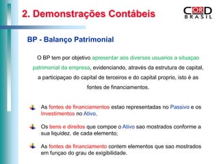 2. Demonstrações Contábeis

 BP - Balanço Patrimonial

   O BP tem por objetivo apresentar aos diversos usuarios a situaçao
  patrimonial da empresa, evidenciando, através da estrutura de capital,
    a participaçao do capital de terceiros e do capital proprio, isto è as
                         fontes de financiamentos.


     As fontes de financiamentos estao representadas no Passivo e os
     Investimentos no Ativo.

     Os bens e direitos que compoe o Ativo sao mostrados conforme a
     sua liquidez. de cada elemento;

     As fontes de financiamento contem elementos que sao mostrados
     em funçao do grau de exigibilidade.
 