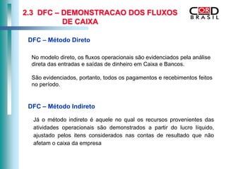 2.3 DFC – DEMONSTRACAO DOS FLUXOS
          DE CAIXA

 DFC – Método Direto

  No modelo direto, os fluxos operacionais são evidenciados pela análise
  direta das entradas e saídas de dinheiro em Caixa e Bancos.

  São evidenciados, portanto, todos os pagamentos e recebimentos feitos
  no período.


 DFC – Método Indireto

  Já o método indireto é aquele no qual os recursos provenientes das
  atividades operacionais são demonstrados a partir do lucro líquido,
  ajustado pelos itens considerados nas contas de resultado que não
  afetam o caixa da empresa
 