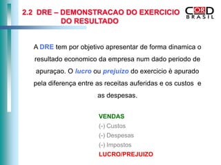 2.2 DRE – DEMONSTRACAO DO EXERCICIO
          DO RESULTADO


  A DRE tem por objetivo apresentar de forma dinamica o
  resultado economico da empresa num dado periodo de
   apuraçao. O lucro ou prejuizo do exercicio è apurado
  pela diferença entre as receitas auferidas e os custos e
                       as despesas.


                       VENDAS
                       (-) Custos
                       (-) Despesas
                       (-) Impostos
                       LUCRO/PREJUIZO
 