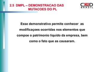 2.5 DMPL – DEMONSTRACAO DAS
           MUTACOES DO PL



     Esse demonstrativo permite conhecer as
    modificaçoes ocorridas nos elementos que
   compoe o patrimonio liquido da empresa, bem
          como o fato que as causaram.
 