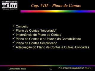 122 Prof. COELHO (adaptado Prof. Ribeiro)Contabilidade Básica
 Conceito
 Plano de Contas “Importado”
 Importância do Plano de Contas
 Plano de Contas e o Usuário da Contabilidade
 Plano de Contas Simplificado
 Adequação do Plano de Contas à Outras Atividades
Cap. VIII – Plano de ContasCap. VIII – Plano de Contas
 