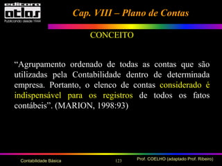 123 Prof. COELHO (adaptado Prof. Ribeiro)Contabilidade Básica
“Agrupamento ordenado de todas as contas que são
utilizadas pela Contabilidade dentro de determinada
empresa. Portanto, o elenco de contas considerado é
indispensável para os registros de todos os fatos
contábeis”. (MARION, 1998:93)
Cap. VIII – Plano de ContasCap. VIII – Plano de Contas
CONCEITO
 