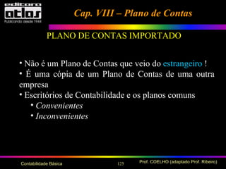 125 Prof. COELHO (adaptado Prof. Ribeiro)Contabilidade Básica
• Não é um Plano de Contas que veio do estrangeiro !
• É uma cópia de um Plano de Contas de uma outra
empresa
• Escritórios de Contabilidade e os planos comuns
• Convenientes
• Inconvenientes
Cap. VIII – Plano de ContasCap. VIII – Plano de Contas
PLANO DE CONTAS IMPORTADO
 