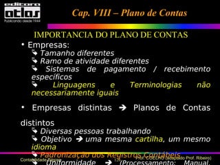126 Prof. COELHO (adaptado Prof. Ribeiro)Contabilidade Básica
• Empresas:
 Tamanho diferentes
 Ramo de atividade diferentes
 Sistemas de pagamento / recebimento
específicos
 Linguagens e Terminologias não
necessariamente iguais
• Empresas distintas  Planos de Contas
distintos
 Diversas pessoas trabalhando
 Objetivo  uma mesma cartilha, um mesmo
idioma
 Padronização dos Registros Contábeis

Cap. VIII – Plano de ContasCap. VIII – Plano de Contas
IMPORTANCIA DO PLANO DE CONTAS
 