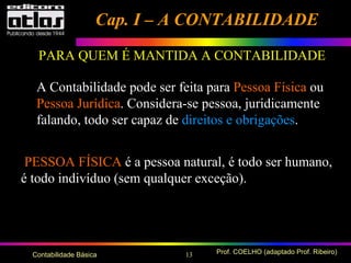 13 Prof. COELHO (adaptado Prof. Ribeiro)Contabilidade Básica
PARA QUEM É MANTIDA A CONTABILIDADE
A Contabilidade pode ser feita para Pessoa Física ou
Pessoa Jurídica. Considera-se pessoa, juridicamente
falando, todo ser capaz de direitos e obrigações.
PESSOA FÍSICA é a pessoa natural, é todo ser humano,
é todo indivíduo (sem qualquer exceção).
Cap. I – A CONTABILIDADECap. I – A CONTABILIDADE
 