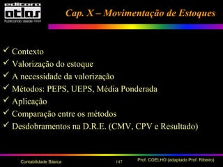 147 Prof. COELHO (adaptado Prof. Ribeiro)Contabilidade Básica
Cap. X – Movimentação de EstoquesCap. X – Movimentação de Estoques
 Contexto
 Valorização do estoque
 A necessidade da valorização
 Métodos: PEPS, UEPS, Média Ponderada
 Aplicação
 Comparação entre os métodos
 Desdobramentos na D.R.E. (CMV, CPV e Resultado)
 
