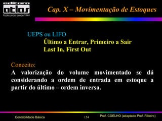 154 Prof. COELHO (adaptado Prof. Ribeiro)Contabilidade Básica
UEPS ou LIFO
Último a Entrar, Primeiro a Sair
Last In, First Out
Conceito:
A valorização do volume movimentado se dá
considerando a ordem de entrada em estoque a
partir do último – ordem inversa.
Cap. X – Movimentação de EstoquesCap. X – Movimentação de Estoques
 