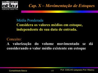 155 Prof. COELHO (adaptado Prof. Ribeiro)Contabilidade Básica
Conceito:
A valorização do volume movimentado se dá
considerando o valor médio existente em estoque
Média Ponderada
Considera os valores médios em estoque,
independente de sua data de entrada.
Cap. X – Movimentação de EstoquesCap. X – Movimentação de Estoques
 