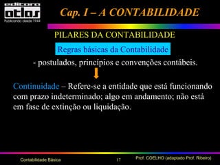 17 Prof. COELHO (adaptado Prof. Ribeiro)Contabilidade Básica
PILARES DA CONTABILIDADE
- postulados, princípios e convenções contábeis.
Continuidade – Refere-se a entidade que está funcionando
com prazo indeterminado; algo em andamento; não está
em fase de extinção ou liquidação.
Regras básicas da Contabilidade
Cap. I – A CONTABILIDADECap. I – A CONTABILIDADE
 