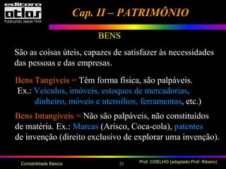 21 Prof. COELHO (adaptado Prof. Ribeiro)Contabilidade Básica
BENS
São as coisas úteis, capazes de satisfazer às necessidades
das pessoas e das empresas.
Bens Tangíveis = Têm forma física, são palpáveis.
Ex.: Veículos, imóveis, estoques de mercadorias,
dinheiro, móveis e utensílios, ferramentas, etc.)
Bens Intangíveis = Não são palpáveis, não constituídos
de matéria. Ex.: Marcas (Arisco, Coca-cola), patentes
de invenção (direito exclusivo de explorar uma invenção).
Cap. II – PATRIMÔNIOCap. II – PATRIMÔNIO
 
