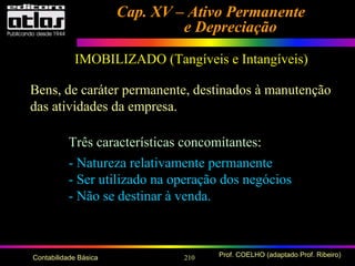 210 Prof. COELHO (adaptado Prof. Ribeiro)Contabilidade Básica
Cap. XV – Ativo PermanenteCap. XV – Ativo Permanente
e Depreciaçãoe Depreciação
IMOBILIZADO (Tangíveis e Intangíveis)
Bens, de caráter permanente, destinados à manutenção
das atividades da empresa.
Três características concomitantes:
- Natureza relativamente permanente
- Ser utilizado na operação dos negócios
- Não se destinar à venda.
 