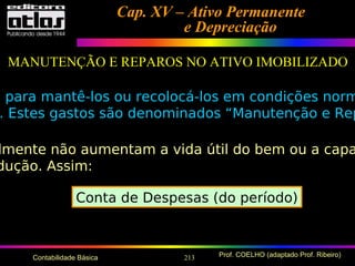 213 Prof. COELHO (adaptado Prof. Ribeiro)Contabilidade Básica
Cap. XV – Ativo PermanenteCap. XV – Ativo Permanente
e Depreciaçãoe Depreciação
MANUTENÇÃO E REPAROS NO ATIVO IMOBILIZADO
s para mantê-los ou recolocá-los em condições norm
. Estes gastos são denominados “Manutenção e Rep
lmente não aumentam a vida útil do bem ou a capa
dução. Assim:
Conta de Despesas (do período)
 