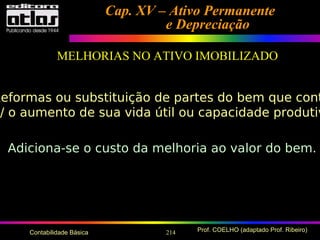 214 Prof. COELHO (adaptado Prof. Ribeiro)Contabilidade Básica
Cap. XV – Ativo PermanenteCap. XV – Ativo Permanente
e Depreciaçãoe Depreciação
MELHORIAS NO ATIVO IMOBILIZADO
Reformas ou substituição de partes do bem que cont
p/ o aumento de sua vida útil ou capacidade produtiv
Adiciona-se o custo da melhoria ao valor do bem.
 