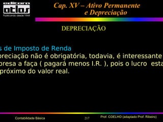 217 Prof. COELHO (adaptado Prof. Ribeiro)Contabilidade Básica
Cap. XV – Ativo PermanenteCap. XV – Ativo Permanente
e Depreciaçãoe Depreciação
DEPRECIAÇÃO
s de Imposto de Renda
preciação não é obrigatória, todavia, é interessante
presa a faça ( pagará menos I.R. ), pois o lucro esta
próximo do valor real.
 