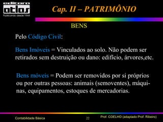 22 Prof. COELHO (adaptado Prof. Ribeiro)Contabilidade Básica
BENS
Pelo Código Civil:
Bens Imóveis = Vinculados ao solo. Não podem ser
retirados sem destruição ou dano: edifício, árvores,etc.
Bens móveis = Podem ser removidos por si próprios
ou por outras pessoas: animais (semoventes), máqui-
nas, equipamentos, estoques de mercadorias.
Cap. II – PATRIMÔNIOCap. II – PATRIMÔNIO
 