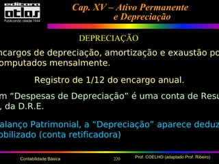 220 Prof. COELHO (adaptado Prof. Ribeiro)Contabilidade Básica
Cap. XV – Ativo PermanenteCap. XV – Ativo Permanente
e Depreciaçãoe Depreciação
DEPRECIAÇÃO
ncargos de depreciação, amortização e exaustão po
omputados mensalmente.
Registro de 1/12 do encargo anual.
m “Despesas de Depreciação” é uma conta de Resu
, da D.R.E.
alanço Patrimonial, a “Depreciação” aparece deduz
obilizado (conta retificadora)
 