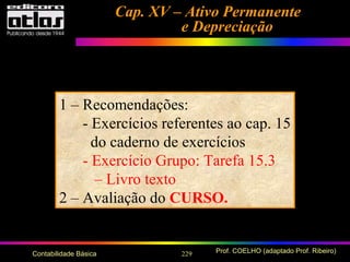 229 Prof. COELHO (adaptado Prof. Ribeiro)Contabilidade Básica
Cap. XV – Ativo PermanenteCap. XV – Ativo Permanente
e Depreciaçãoe Depreciação
1 – Recomendações:
- Exercícios referentes ao cap. 15
do caderno de exercícios
- Exercício Grupo: Tarefa 15.3
– Livro texto
2 – Avaliação do CURSO.
 