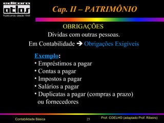 25 Prof. COELHO (adaptado Prof. Ribeiro)Contabilidade Básica
OBRIGAÇÕES
Cap. II – PATRIMÔNIOCap. II – PATRIMÔNIO
Dívidas com outras pessoas.
Em Contabilidade  Obrigações Exigíveis
Exemplo:
• Empréstimos a pagar
• Contas a pagar
• Impostos a pagar
• Salários a pagar
• Duplicatas a pagar (compras a prazo)
ou fornecedores
 