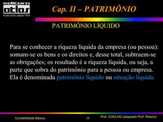 30 Prof. COELHO (adaptado Prof. Ribeiro)Contabilidade Básica
Cap. II – PATRIMÔNIOCap. II – PATRIMÔNIO
Para se conhecer a riqueza líquida da empresa (ou pessoa):
somam-se os bens e os direitos e, desse total, subtraem-se
as obrigações; os resultado é a riqueza líquida, ou seja, a
parte que sobra do patrimônio para a pessoa ou empresa.
Ela é denominada patrimônio líquido ou situação líquida.
PATRIMÔNIO LÍQUIDO
 