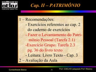 31 Prof. COELHO (adaptado Prof. Ribeiro)Contabilidade Básica
Cap. II – PATRIMÔNIOCap. II – PATRIMÔNIO
1 – Recomendações:
- Exercícios referentes ao cap. 2
do caderno de exercícios
- Fazer o Levantamento do Patri-
mônio Pessoal (Tarefa 2.1)
-Exercício Grupo: Tarefa 2.3
pg. 36 do livro texto
- Leitura: Livro Texto - Cap. 3
2 – Avaliação da Aula
 