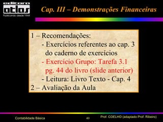 40 Prof. COELHO (adaptado Prof. Ribeiro)Contabilidade Básica
Cap. III – Demonstrações FinanceirasCap. III – Demonstrações Financeiras
1 – Recomendações:
- Exercícios referentes ao cap. 3
do caderno de exercícios
- Exercício Grupo: Tarefa 3.1
pg. 44 do livro (slide anterior)
- Leitura: Livro Texto - Cap. 4
2 – Avaliação da Aula
 