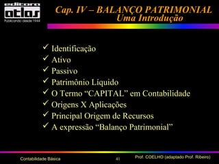 41 Prof. COELHO (adaptado Prof. Ribeiro)Contabilidade Básica
Cap. IV – BALANÇO PATRIMONIALCap. IV – BALANÇO PATRIMONIAL
Uma IntroduçãoUma Introdução
 Identificação
 Ativo
 Passivo
 Patrimônio Líquido
 O Termo “CAPITAL” em Contabilidade
 Origens X Aplicações
 Principal Origem de Recursos
 A expressão “Balanço Patrimonial”
 