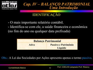 42 Prof. COELHO (adaptado Prof. Ribeiro)Contabilidade Básica
Cap. IV – BALANÇO PATRIMONIALCap. IV – BALANÇO PATRIMONIAL
Uma IntroduçãoUma Introdução
IDENTIFICAÇÃO
- O mais importante relatório contábil.
- Identifica-se com ele, a saúde financeira e econômica
(no fim do ano ou qualquer data prefixada)
Balanço Patrimonial
Ativo Passivo e Patrimônio
Líquido
Obs.: A Lei das Sociedades por Ações apresenta apenas o termo passivo.
 