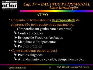 44 Prof. COELHO (adaptado Prof. Ribeiro)Contabilidade Básica
Cap. IV – BALANÇO PATRIMONIALCap. IV – BALANÇO PATRIMONIAL
Uma IntroduçãoUma Introdução
• Conjunto de bens e direitos de propriedade da
empresa. São itens positivos do patrimônio.
(Proporcionam ganho para a empresa)
 Contas a Receber
 Estoque de Produtos Acabados
 Máquinas e Equipamentos
 Prédios próprios
• Como considerar outros ativos?
 Prédios alugados
 Arrendamento de veículos, equipamentos etc.
ATIVO
 