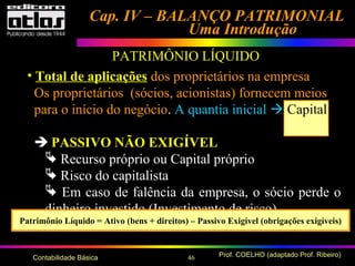 46 Prof. COELHO (adaptado Prof. Ribeiro)Contabilidade Básica
Cap. IV – BALANÇO PATRIMONIALCap. IV – BALANÇO PATRIMONIAL
Uma IntroduçãoUma Introdução
• Total de aplicações dos proprietários na empresa
Os proprietários (sócios, acionistas) fornecem meios
para o início do negócio. A quantia inicial  Capital
 PASSIVO NÃO EXIGÍVEL Social
 Recurso próprio ou Capital próprio
 Risco do capitalista
 Em caso de falência da empresa, o sócio perde o
dinheiro investido (Investimento de risco)
Patrimônio Líquido = Ativo (bens + direitos) – Passivo Exigível (obrigações exigíveis)
PATRIMÔNIO LÍQUIDO
 