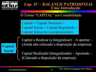 49 Prof. COELHO (adaptado Prof. Ribeiro)Contabilidade Básica
Cap. IV – BALANÇO PATRIMONIALCap. IV – BALANÇO PATRIMONIAL
Uma IntroduçãoUma Introdução
Capital a Realizar (a Integralizar) – A aportar –
(Ainda não colocado a disposição da empresa).
Capital Realizado (Integralizado) – Aportado –
(Colocado a disposição da empresa).
O Termo “CAPITAL” em Contabilidade
Capital = Capital Nominal =
Capital Social = Capital Registrado =
Capital Subscrito (comprometido)
Capital
Social
 