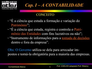 6 Prof. COELHO (adaptado Prof. Ribeiro)Contabilidade Básica
CONCEITO
- “É a ciência que estuda a formação e variação do
Patrimônio”;
- “É a ciência que estuda, registra e controla o Patri-
mônio das Entidades com fins lucrativos ou não”;
- “Instrumento de informações para a tomada de decisões
dentro e fora da empresa”.
Obs: O Governo utiliza-se dela para arrecadar im-
postos e torná-la obrigatória para a maioria das empresas.
Cap. I – A CONTABILIDADECap. I – A CONTABILIDADE
 